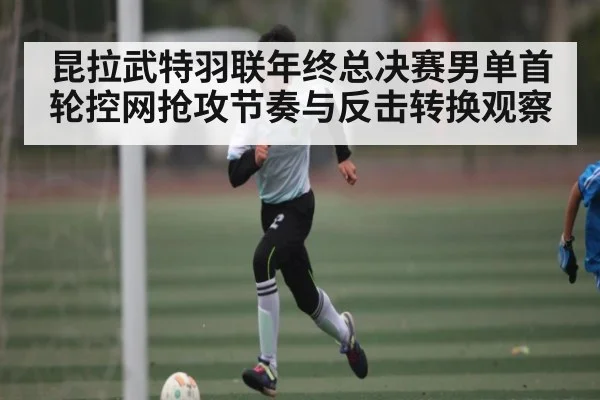 昆拉武特羽联年终总决赛男单首轮控网抢攻节奏与反击转换观察