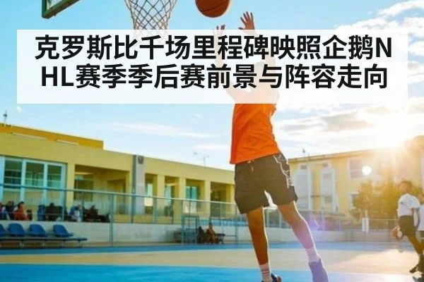 克罗斯比千场里程碑映照企鹅NHL赛季季后赛前景与阵容走向