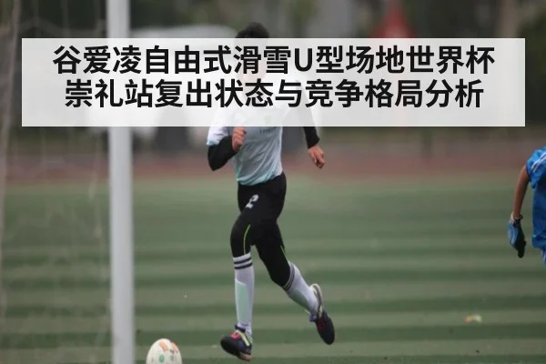 谷爱凌自由式滑雪U型场地世界杯崇礼站复出状态与竞争格局分析
